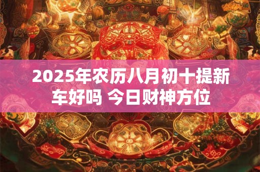 2025年农历八月初十提新车好吗 今日财神方位