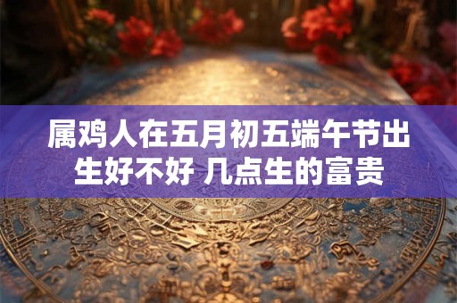 属鸡人在五月初五端午节出生好不好 几点生的富贵