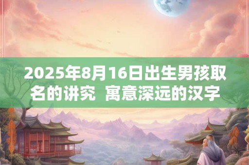 2025年8月16日出生男孩取名的讲究  寓意深远的汉字详解