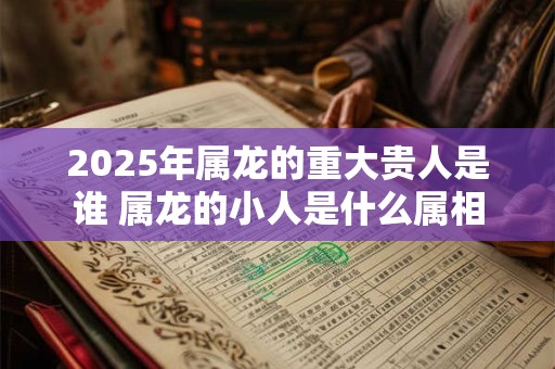 2025年属龙的重大贵人是谁 属龙的小人是什么属相