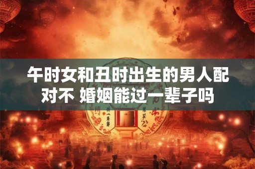 午时女和丑时出生的男人配对不 婚姻能过一辈子吗