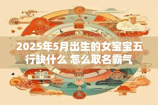 2025年5月出生的女宝宝五行缺什么 怎么取名霸气