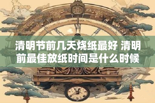 清明节前几天烧纸最好 清明前最佳放纸时间是什么时候
