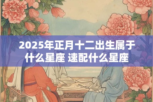 2025年正月十二出生属于什么星座 速配什么星座