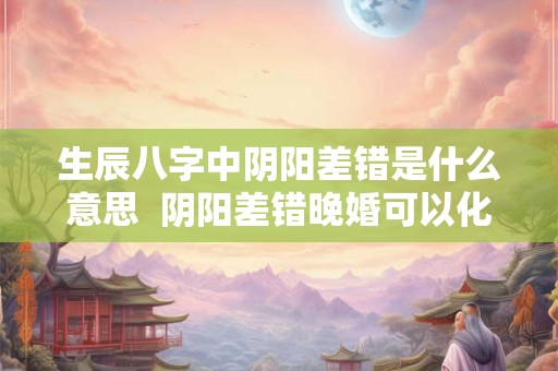 生辰八字中阴阳差错是什么意思  阴阳差错晚婚可以化解