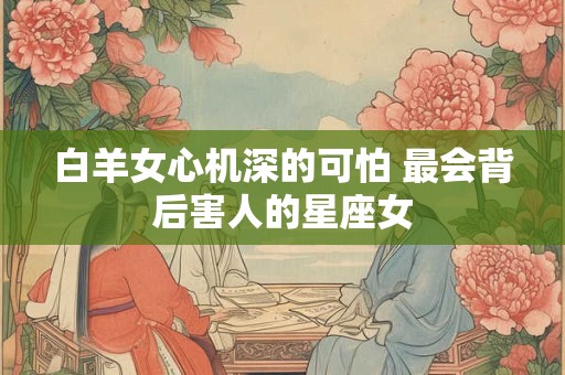 白羊女心机深的可怕 最会背后害人的星座女 白羊女心机深的可怕 最会背后害人的星座女