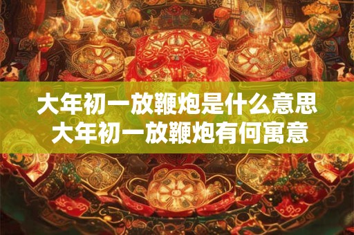 大年初一放鞭炮是什么意思 大年初一放鞭炮有何寓意