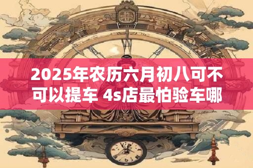 2025年农历六月初八可不可以提车 4s店最怕验车哪里