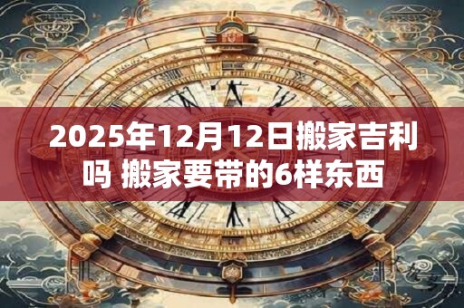 2025年12月12日搬家吉利吗 搬家要带的6样东西