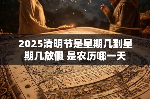 2025清明节是星期几到星期几放假 是农历哪一天
