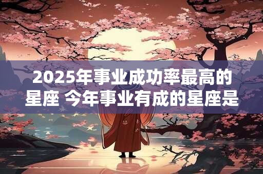 2025年事业成功率最高的星座 今年事业有成的星座是谁