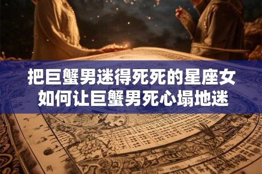 把巨蟹男迷得死死的星座女 如何让巨蟹男死心塌地迷上你