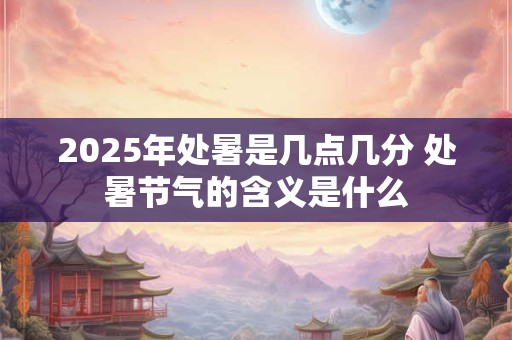 2025年处暑是几点几分 处暑节气的含义是什么