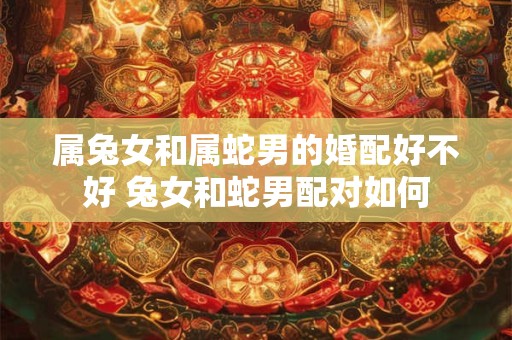 属兔女和属蛇男的婚配好不好 兔女和蛇男配对如何