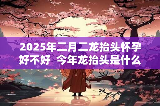 2025年二月二龙抬头怀孕好不好  今年龙抬头是什么时候