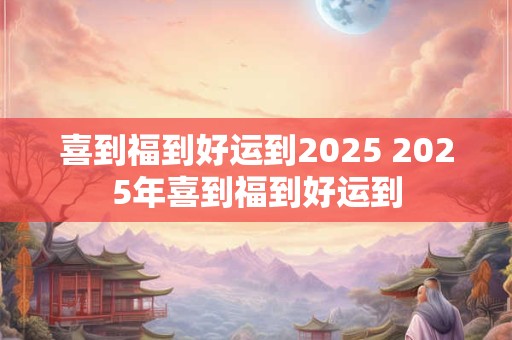 喜到福到好运到2025 2025年喜到福到好运到
