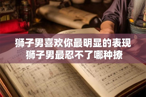 狮子男喜欢你最明显的表现 狮子男最忍不了哪种撩 狮子男喜欢你最明显的表现 狮子男最忍不了哪种撩