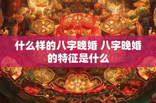 什么样的八字晚婚 八字晚婚的特征是什么