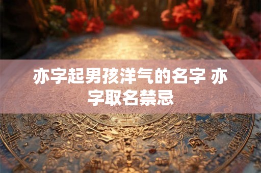 亦字起男孩洋气的名字 亦字取名禁忌
