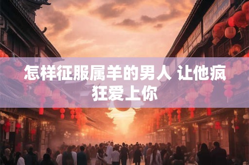怎样征服属羊的男人 让他疯狂爱上你