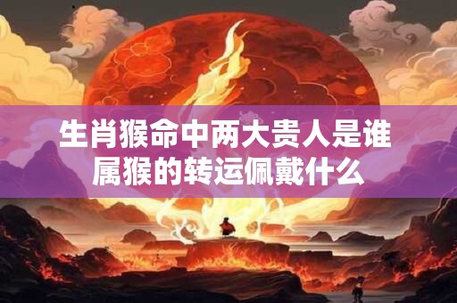 生肖猴命中两大贵人是谁 属猴的转运佩戴什么 生肖猴命中两大贵人是谁 属猴的转运佩戴什么