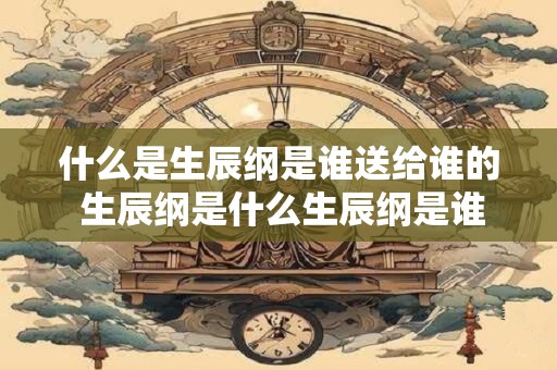 什么是生辰纲是谁送给谁的 生辰纲是什么生辰纲是谁取的