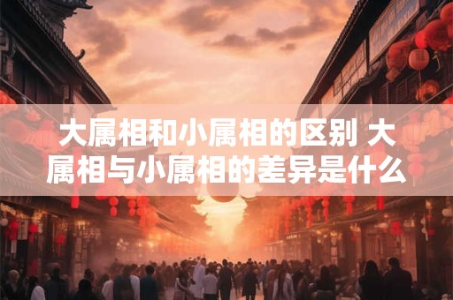 大属相和小属相的区别 大属相与小属相的差异是什么