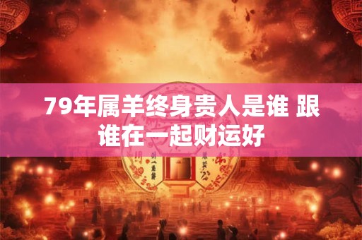 79年属羊终身贵人是谁 跟谁在一起财运好