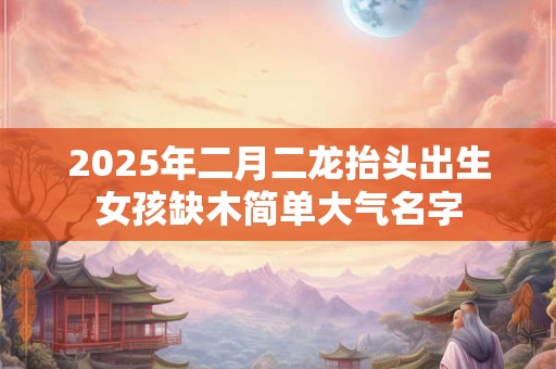 2025年二月二龙抬头出生女孩缺木简单大气名字