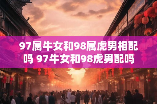 97属牛女和98属虎男相配吗 97牛女和98虎男配吗