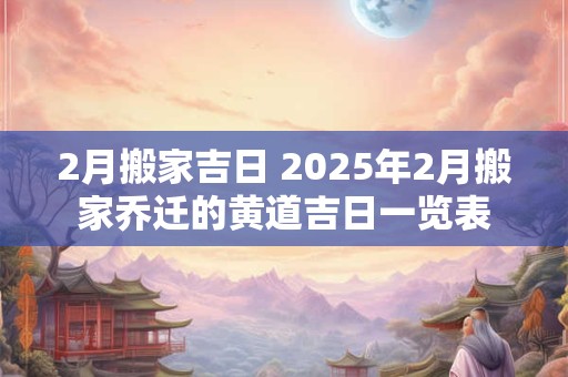 2月搬家吉日 2025年2月搬家乔迁的黄道吉日一览表