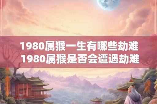 1980属猴一生有哪些劫难 1980属猴是否会遭遇劫难