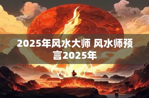 2025年风水大师 风水师预言2025年