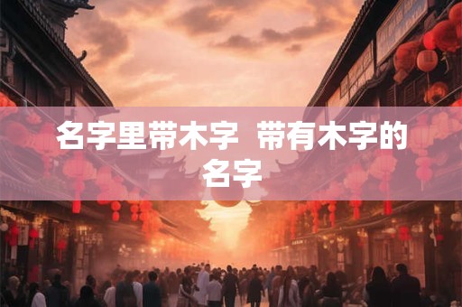 名字里带木字  带有木字的名字