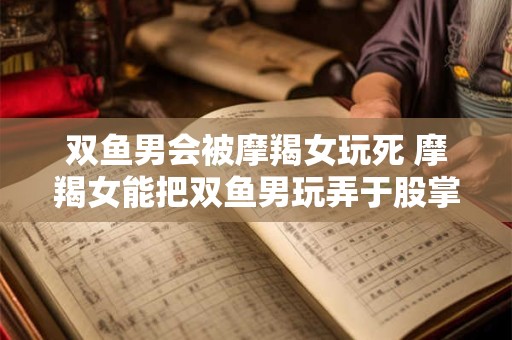 双鱼男会被摩羯女玩死 摩羯女能把双鱼男玩弄于股掌之间