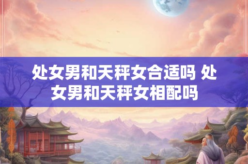 处女男和天秤女合适吗 处女男和天秤女相配吗