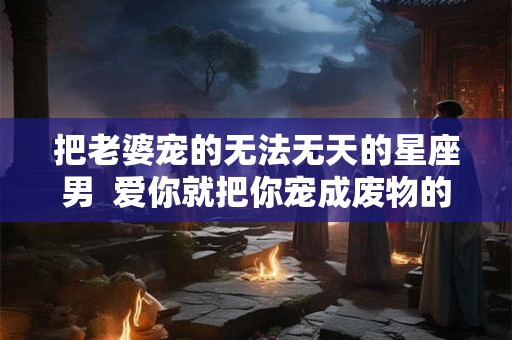 把老婆宠的无法无天的星座男  爱你就把你宠成废物的星座男