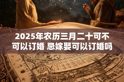 2026年农历三月二十可不可以订婚 忌嫁娶可以订婚吗