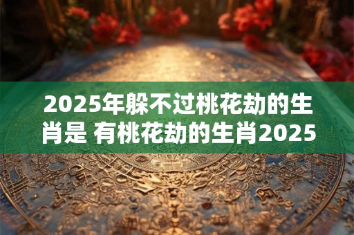 2025年躲不过桃花劫的生肖是 有桃花劫的生肖2025