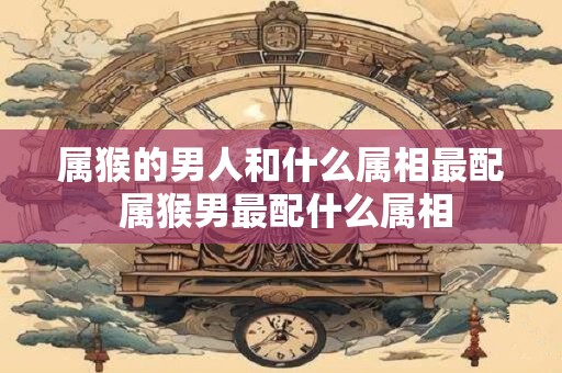 属猴的男人和什么属相最配 属猴男最配什么属相 属猴的男人和什么属相最配 属猴男最配什么属相