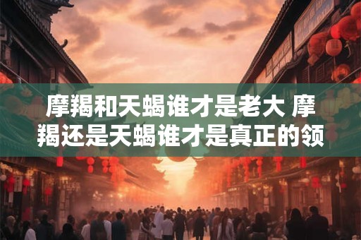 摩羯和天蝎谁才是老大 摩羯还是天蝎谁才是真正的领袖