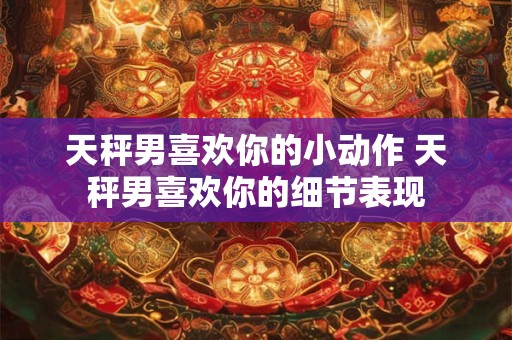 天秤男喜欢你的小动作 天秤男喜欢你的细节表现