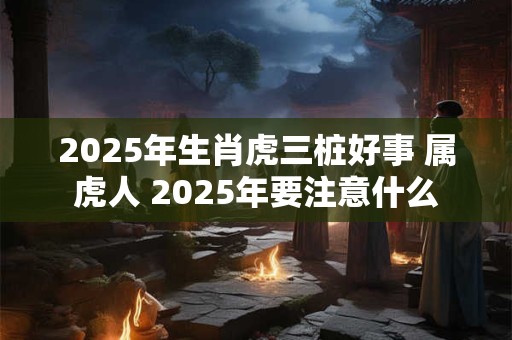 2025年生肖虎三桩好事 属虎人 2025年要注意什么