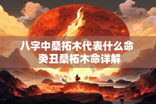 八字中桑拓木代表什么命  癸丑桑柘木命详解