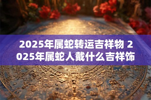 2025年属蛇转运吉祥物 2025年属蛇人戴什么吉祥饰品好