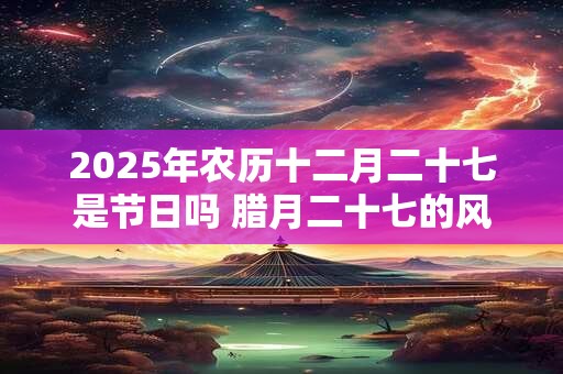 2025年农历十二月二十七是节日吗 腊月二十七的风俗