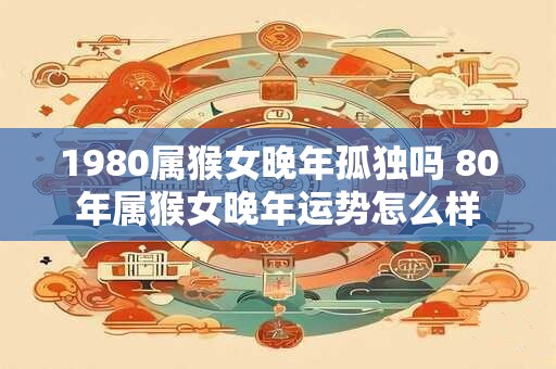 1980属猴女晚年孤独吗 80年属猴女晚年运势怎么样