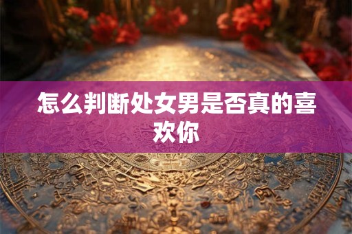 怎么判断处女男是否真的喜欢你