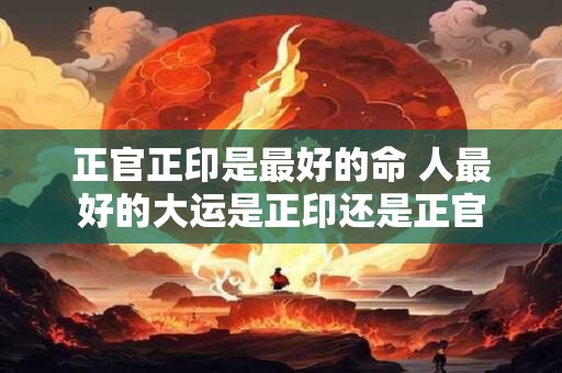 正官正印是最好的命 人最好的大运是正印还是正官