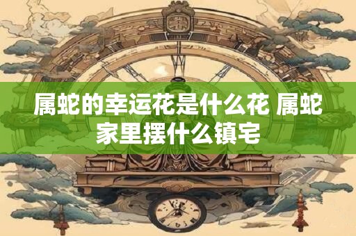 属蛇的幸运花是什么花 属蛇家里摆什么镇宅